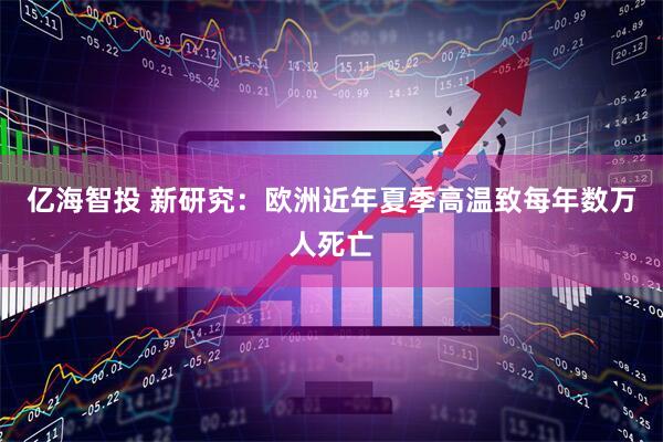 亿海智投 新研究：欧洲近年夏季高温致每年数万人死亡