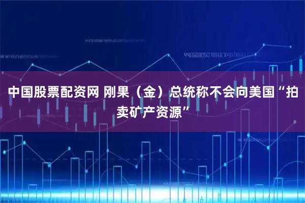 中国股票配资网 刚果（金）总统称不会向美国“拍卖矿产资源”