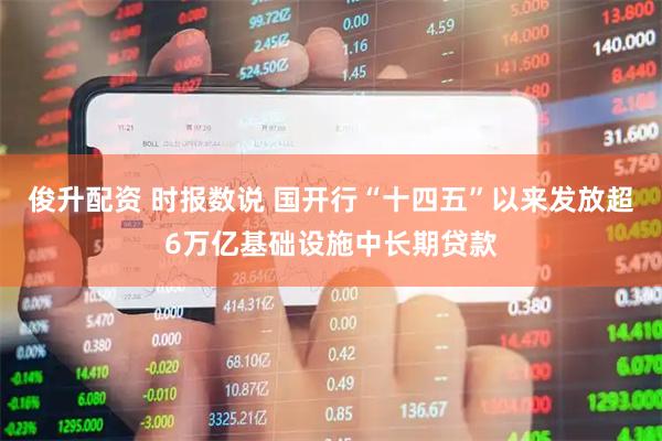 俊升配资 时报数说 国开行“十四五”以来发放超6万亿基础设施中长期贷款