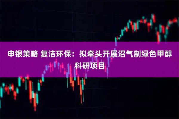 申银策略 复洁环保：拟牵头开展沼气制绿色甲醇科研项目