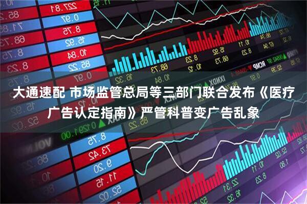大通速配 市场监管总局等三部门联合发布《医疗广告认定指南》严管科普变广告乱象