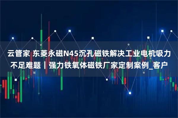 云管家 东菱永磁N45沉孔磁铁解决工业电机吸力不足难题｜强力铁氧体磁铁厂家定制案例_客户