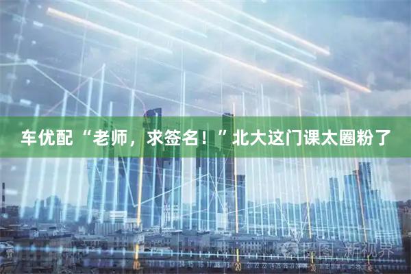 车优配 “老师，求签名！”北大这门课太圈粉了