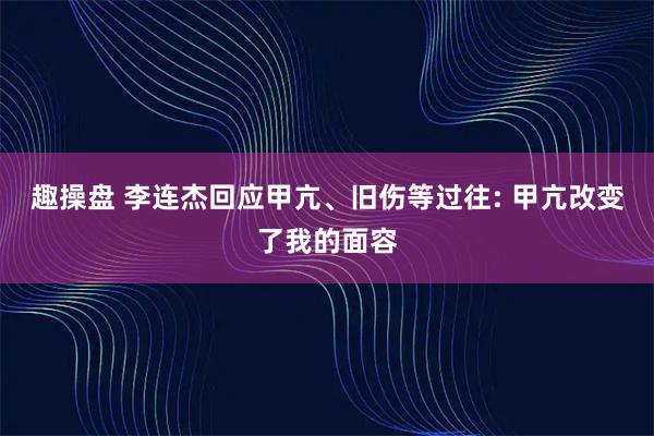 趣操盘 李连杰回应甲亢、旧伤等过往: 甲亢改变了我的面容