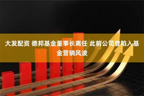 大发配资 德邦基金董事长离任 此前公司曾陷入基金营销风波