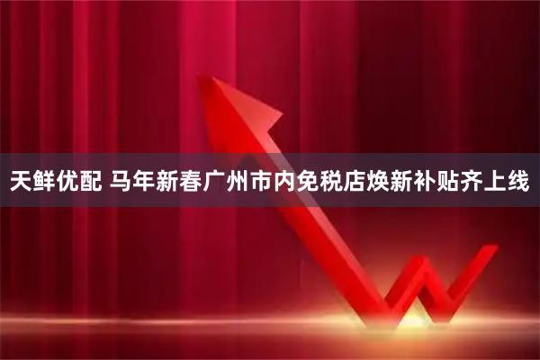 天鲜优配 马年新春广州市内免税店焕新补贴齐上线