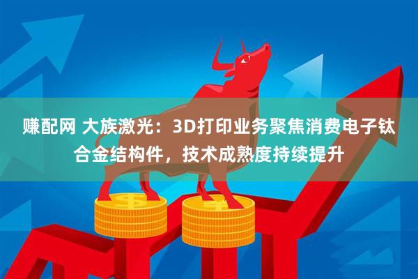 赚配网 大族激光：3D打印业务聚焦消费电子钛合金结构件，技术成熟度持续提升