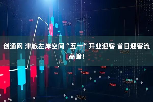 创通网 津旅左岸空间“五一”开业迎客 首日迎客流高峰！