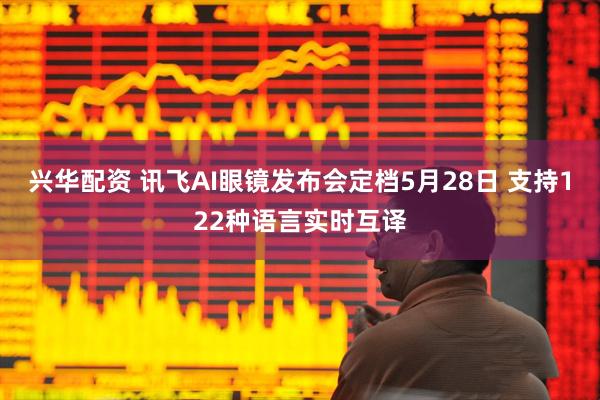 兴华配资 讯飞AI眼镜发布会定档5月28日 支持122种语言实时互译