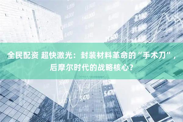 全民配资 超快激光：封装材料革命的“手术刀”，后摩尔时代的战略核心？