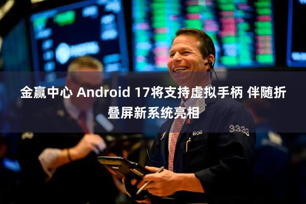 金赢中心 Android 17将支持虚拟手柄 伴随折叠屏新系统亮相