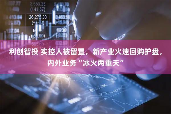 利创智投 实控人被留置，新产业火速回购护盘，内外业务“冰火两重天”