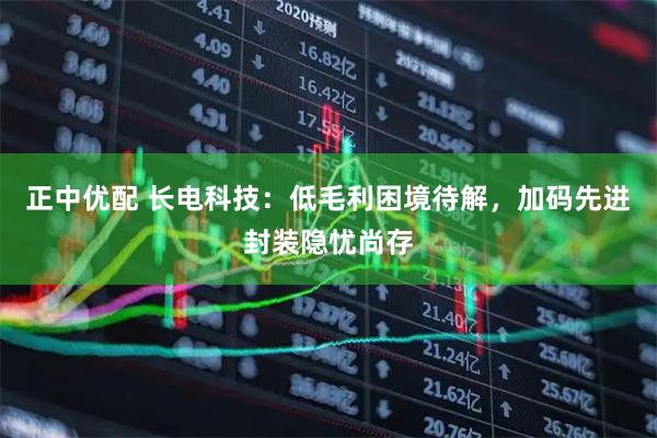 正中优配 长电科技：低毛利困境待解，加码先进封装隐忧尚存