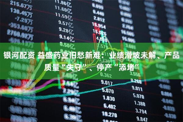 银河配资 益盛药业旧愁新难：业绩滑坡未解、产品质量“失守”、停产“添堵”