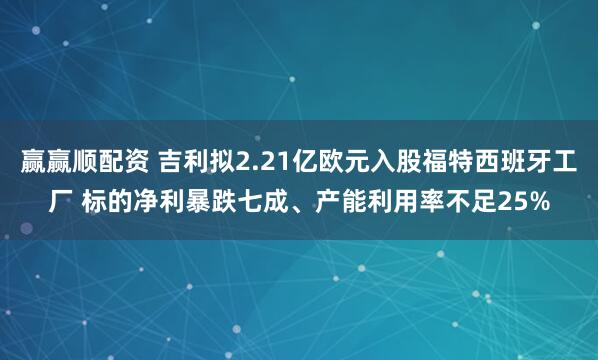 赢赢顺配资 吉利拟2.21亿欧元入股福特西班牙工厂 标的净利暴跌七成、产能利用率不足25%