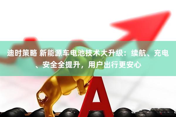 迪时策略 新能源车电池技术大升级：续航、充电、安全全提升，用户出行更安心